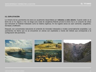 NUEVOS MATERIALES Y SISTEMAS PARA LA EJECUCIÓN EL TITANIO
JOSÉ ANTONIO RODRÍGUEZ LOSADA 33
5.2. EXPLOTACIÓN
La minería de los yacimientos de arena es usualmente desarrollada por métodos a cielo abierto. Cuando están en el
lecho de un río, laguna o mar, se draga (una rueda de cangilones flotante provee la arena rica a un conjunto de cribas
que remueven el material indeseado como la materia orgánica). En los lugares secos se usan camiones, cargadores,
escrepas y bulldozers.
Después, son concentradas reduciendo el contenido de minerales indeseados a niveles comercialmente aceptables. Los
yacimientos de titanio que no se encuentran en arenas son explotados a través del método que corresponda a la
configuración del yacimiento.
 