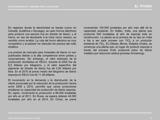 NUEVOS MATERIALES Y SISTEMAS PARA LA EJECUCIÓN EL TITANIO
JOSÉ ANTONIO RODRÍGUEZ LOSADA 35
En regiones donde la electricidad es barata (como en
Canadá, Sudáfrica o Noruega), se usan hornos eléctricos
para producir una escoria rica en dióxido de titanio, y el
hierro, en vez de devolverlo a la mina como residuo, es
vendido como arrabio. La ruta del horno eléctrico es muy
competitiva y al parecer ha reducido los precios del rutilo
sintético.
Los precios de mercado para minerales de titanio no son
publicados debido a la alta competencia entre países y
corporaciones. Sin embargo, el valor estimado de la
producción doméstica en EEUU, durante el 2004 fue de
8,5 dólares por kilogramo, y el valor específico del
pigmento de dióxido de titanio fue de 0,93 dólares por
libra. En el 2010 el precio medio del kilogramo de titanio
esponja en EEUU fue de 11,38 dólares.
El incremento en la demanda y la disminución de la
oferta provocada por la reducción de la producción hecha
entre 2009 y 2010, permitió que varios productores
ampliaran su capacidad de producción de titanio esponja.
En Japón, incrementó la producción a 66.000 toneladas
por año en el 2011. En Rusia, se espera obtener 44.000
toneladas por año en el 2014. En China, se prevé
incrementar 100.000 toneladas por año más allá de la
capacidad existente. En Kollan, India, una planta que
producirá 500 toneladas al año de esponja está en
construcción. La planta es la primera de su tipo en India
e iba a ser para proveer con TiCl4 a un productor
existente de TiO2. En Ottawa, Illinois, Estados Unidos, se
construye una planta que, en lugar de producir esponja a
través del proceso Kroll, producirá polvo de titanio
metálico por reducción sódica (proceso Armstrong).
 
