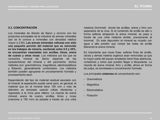 NUEVOS MATERIALES Y SISTEMAS PARA LA EJECUCIÓN EL TITANIO
JOSÉ ANTONIO RODRÍGUEZ LOSADA 36
5.3. CONCENTRACIÓN
Los minerales de dióxido de titanio y zirconio son los
productos principales de la industria de arenas minerales
(así se le conoce a minerales con densidad relativa
mayor a 2.85). Las arenas minerales valiosas son sólo
una pequeña porción del material que es removido
en los trabajos de minería, oscilando entre 0.5 y 35%,
se encuentran mezcladas con arcillas, limos, arena
de cuarzo y otras rocas. Los métodos por los que se
concentra mineral de titanio depende de las
características del mineral y del yacimiento, dichos
métodos son: gravimétricos, magnéticos, electroestáticos
y flotación, generalmente combinados. Los métodos
también pueden agruparse en procesamiento húmedo y
procesamiento seco.
Dependiendo del tipo de material residual asociado con
el mineral, la separación puede variar pero, en general, el
material que en el mineral tiene 150 mm o más de
diámetro es tamizado usando cribas vibratorias y
regresado a la mina para relleno. La mezcla de arena
mineral, arena de cuarzo, arcillas, limos y rocas
(menores a 150 mm) es pasada a través de una criba
rotatoria (trommel) donde las arcillas, arena y limo son
separados de la roca. Si el contenido de arcilla es alto o
forma esferas atrapando la arena mineral, se pasa a
través de una criba rotatoria similar, previamente al
trommel. En este depurador el mineral es rociado con
agua a alta presión que rompe las bolas de arcilla
liberando la arena mineral.
Es importante que rocas finas, esferas finas de arcilla,
raíces y demás materia orgánica sean removidas ya que
la mayor parte del equipo empleado tiene finas aberturas,
cortadores y tubos que pueden llegar a bloquearse. La
mezcla de arena mineral, limo y arcilla, ahora en forma
de pulpa, es bombeada a concentración húmeda.
Los principales sistemas de concentración son:
- Gravimétrica
- Magnética
- Electrostática
- Flotación
 