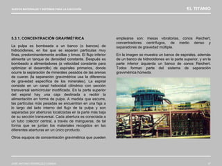 NUEVOS MATERIALES Y SISTEMAS PARA LA EJECUCIÓN EL TITANIO
JOSÉ ANTONIO RODRÍGUEZ LOSADA 37
5.3.1. CONCENTRACIÓN GRAVIMÉTRICA
La pulpa es bombeada a un banco (o bancos) de
hidrociclones, en los que se separan partículas muy
finas, predominantemente arcillas y limos. El flujo inferior
alimenta un tanque de densidad constante. Después es
bombeado a alimentadores (a velocidad constante para
optimizar el desarrollo) de espirales primarios, donde
ocurre la separación de minerales pesados de las arenas
de cuarzo (la separación gravimétrica usa la diferencia
de gravedad específica de los minerales). La espiral
consiste en un canal helicoidal cilíndrico con sección
transversal semicircular modificada. En la parte superior
del espiral hay una caja destinada a recibir la
alimentación en forma de pulpa. A medida que escurre,
las partículas más pesadas se encuentran en una faja a
lo largo del lado interno del flujo de la pulpa y son
separadas por aberturas localizadas en la parte más baja
de su sección transversal. Cada abertura es conectada a
un tubo colector central, a través de mangueras, de tal
forma que se juntan los materiales recogidos en las
diferentes aberturas en un único producto.
Otros equipos de concentración gravimétrica que pueden
emplearse son: mesas vibratorias, conos Reichert,
concentradores centrífugos, de medio denso y
separadores de gravedad múltiple.
En la imagen se muestra un banco de espirales, además
de un banco de hidrociclones en la parte superior, y en la
parte inferior izquierda un banco de conos Reichert.
Todos forman parte del sistema de separación
gravimétrica húmeda.
 