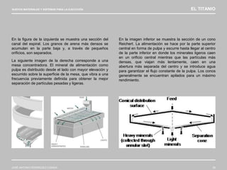 NUEVOS MATERIALES Y SISTEMAS PARA LA EJECUCIÓN EL TITANIO
JOSÉ ANTONIO RODRÍGUEZ LOSADA 38
En la figura de la izquierda se muestra una sección del
canal del espiral. Los granos de arena más densos se
acumulan en la parte baja y, a través de pequeños
orificios, son separados.
La siguiente imagen de la derecha corresponde a una
mesa concentradora. El mineral de alimentación como
pulpa es distribuido desde el lado con mayor elevación y
escurrido sobre la superficie de la mesa, que vibra a una
frecuencia previamente definida para obtener la mejor
separación de partículas pesadas y ligeras.
En la imagen inferior se muestra la sección de un cono
Reichert. La alimentación se hace por la parte superior
central en forma de pulpa y escurre hasta llegar al centro
de la parte inferior en donde los minerales ligeros caen
en un orificio central mientras que las partículas más
densas, que viajan más lentamente, caen en una
abertura más separada del centro y se introduce agua
para garantizar el flujo constante de la pulpa. Los conos
generalmente se encuentran apilados para un máximo
rendimiento.
 