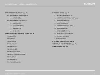 NUEVOS MATERIALES Y SISTEMAS PARA LA EJECUCIÓN EL TITANIO
JOSÉ ANTONIO RODRÍGUEZ LOSADA 4
6. TRATAMIENTOS DEL TITANIO (pág. 70)
6.1. TRATAMIENTOS TERMOQUÍMICOS
6.1.1. NITRURACIÓN
6.2. TRATAMIENTOS SUPERFICIALES
6.2.1. LUBRICACIÓN
6.2.2. OXIDACIÓN TÉRMICA
6.2.3. ANODIZACIÓN
6.2.4. IONIZACIÓN
7. PROCESOS TECNOLÓGICOS DEL TITANIO (pág. 74)
7.1. FUNDICIÓN
7.2. FORJADO
7.3. EXTRUSIÓN
7.4. SOLDADURAS
7.5. EMBUTICIÓN
7.6. MECANIZADO
7.7. FRESADO QUÍMICO
7.8. RECTIFICADO DE PRECISIÓN
7.9. TALADRADO
7.10. ESCARIADO
7.11. PULVIMETALURGIA
8. USOS DEL TITANIO (pág. 81)
8.1. APLICACIONES BIOMÉDICAS
8.2. INDUSTRIA AERONÁUTICA Y ESPACIAL
8.3. INDUSTRIA ENERGÉTICA
8.4. INDUSTRIA QUÍMICA
8.5. INDUSTRIA AUTOMOVILÍSTICA
8.6. INDUSTRIA MILITAR
8.7. CONSTRUCCIÓN NAVAL
8.8. INSTRUMENTOS DEPORTIVOS
8.9. JOYERÍA Y BISUTERÍA
8.10. ARQUITECTURA
9. SISTEMAS CONSTRUCTIVOS (pág. 86)
10. EJEMPLOS ARQUITECTÓNICOS (pág. 97)
11. BIBLIOGRAFÍA (pág. 114)
 