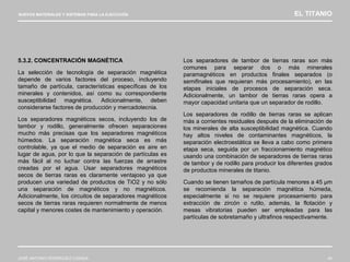 NUEVOS MATERIALES Y SISTEMAS PARA LA EJECUCIÓN EL TITANIO
JOSÉ ANTONIO RODRÍGUEZ LOSADA 40
5.3.2. CONCENTRACIÓN MAGNÉTICA
La selección de tecnología de separación magnética
depende de varios factores del proceso, incluyendo
tamaño de partícula, características específicas de los
minerales y contenidos, así como su correspondiente
susceptibilidad magnética. Adicionalmente, deben
considerarse factores de producción y mercadotecnia.
Los separadores magnéticos secos, incluyendo los de
tambor y rodillo, generalmente ofrecen separaciones
mucho más precisas que los separadores magnéticos
húmedos. La separación magnética seca es más
controlable, ya que el medio de separación es aire en
lugar de agua, por lo que la separación de partículas es
más fácil al no luchar contra las fuerzas de arrastre
creadas por el agua. Usar separadores magnéticos
secos de tierras raras es claramente ventajoso ya que
producen una variedad de productos de TiO2 y no sólo
una separación de magnéticos y no magnéticos.
Adicionalmente, los circuitos de separadores magnéticos
secos de tierras raras requieren normalmente de menos
capital y menores costes de mantenimiento y operación.
Los separadores de tambor de tierras raras son más
comunes para separar dos o más minerales
paramagnéticos en productos finales separados (o
semifinales que requieran más procesamiento), en las
etapas iniciales de procesos de separación seca.
Adicionalmente, un tambor de tierras raras opera a
mayor capacidad unitaria que un separador de rodillo.
Los separadores de rodillo de tierras raras se aplican
más a corrientes residuales después de la eliminación de
los minerales de alta susceptibilidad magnética. Cuando
hay altos niveles de contaminantes magnéticos, la
separación electroestática se lleva a cabo como primera
etapa seca, seguida por un fraccionamiento magnético
usando una combinación de separadores de tierras raras
de tambor y de rodillo para producir los diferentes grados
de productos minerales de titanio.
Cuando se tienen tamaños de partícula menores a 45 µm
se recomienda la separación magnética húmeda,
especialmente si no se requiere procesamiento para
extracción de zircón o rutilo, además, la flotación y
mesas vibratorias pueden ser empleadas para las
partículas de sobretamaño y ultrafinos respectivamente.
 