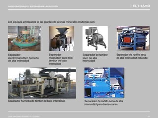 NUEVOS MATERIALES Y SISTEMAS PARA LA EJECUCIÓN EL TITANIO
JOSÉ ANTONIO RODRÍGUEZ LOSADA 41
Los equipos empleados en las plantas de arenas minerales modernas son:
Separador
magnético seco tipo
tambor de baja
intensidad
Separador de rodillo seco
de alta intensidad inducida
Separador húmedo de tambor de baja intensidad Separador de rodillo seco de alta
intensidad para tierras raras
Separador de tambor
seco de alta
intensidad
Separador
electromagnético húmedo
de alta intensidad
 