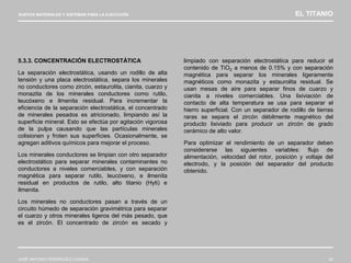 NUEVOS MATERIALES Y SISTEMAS PARA LA EJECUCIÓN EL TITANIO
JOSÉ ANTONIO RODRÍGUEZ LOSADA 42
5.3.3. CONCENTRACIÓN ELECTROSTÁTICA
La separación electrostática, usando un rodillo de alta
tensión y una placa electrostática, separa los minerales
no conductores como zircón, estaurolita, cianita, cuarzo y
monazita de los minerales conductores como rutilo,
leucóxeno e ilmenita residual. Para incrementar la
eficiencia de la separación electrostática, el concentrado
de minerales pesados es atricionado, limpiando así la
superficie mineral. Esto se efectúa por agitación vigorosa
de la pulpa causando que las partículas minerales
colisionen y froten sus superficies. Ocasionalmente, se
agregan aditivos químicos para mejorar el proceso.
Los minerales conductores se limpian con otro separador
electrostático para separar minerales contaminantes no
conductores a niveles comerciables, y con separación
magnética para separar rutilo, leucóxeno, e ilmenita
residual en productos de rutilo, alto titanio (Hyti) e
ilmenita.
Los minerales no conductores pasan a través de un
circuito húmedo de separación gravimétrica para separar
el cuarzo y otros minerales ligeros del más pesado, que
es el zircón. El concentrado de zircón es secado y
limpiado con separación electrostática para reducir el
contenido de TiO2 a menos de 0.15% y con separación
magnética para separar los minerales ligeramente
magnéticos como monazita y estaurolita residual. Se
usan mesas de aire para separar finos de cuarzo y
cianita a niveles comerciables. Una lixiviación de
contacto de alta temperatura se usa para separar el
hierro superficial. Con un separador de rodillo de tierras
raras se separa el zircón débilmente magnético del
producto lixiviado para producir un zircón de grado
cerámico de alto valor.
Para optimizar el rendimiento de un separador deben
considerarse las siguientes variables: flujo de
alimentación, velocidad del rotor, posición y voltaje del
electrodo, y la posición del separador del producto
obtenido.
 
