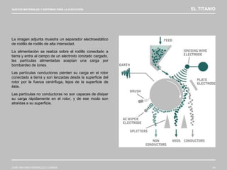NUEVOS MATERIALES Y SISTEMAS PARA LA EJECUCIÓN EL TITANIO
JOSÉ ANTONIO RODRÍGUEZ LOSADA 43
La imagen adjunta muestra un separador electroestático
de rodillo de rodillo de alta intensidad.
La alimentación se realiza sobre el rodillo conectado a
tierra y entra al campo de un electrodo ionizado cargado,
las partículas alimentadas aceptan una carga por
bombardeo de iones.
Las partículas conductoras pierden su carga en el rotor
conectado a tierra y son lanzadas desde la superficie del
rotor por la fuerza centrífuga, lejos de la superficie de
éste.
Las partículas no conductoras no son capaces de disipar
su carga rápidamente en el rotor, y de ese modo son
atraídas a su superficie.
 