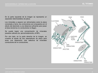 NUEVOS MATERIALES Y SISTEMAS PARA LA EJECUCIÓN EL TITANIO
JOSÉ ANTONIO RODRÍGUEZ LOSADA 44
En la parte izquierda de la imagen se representa un
separador electroestático de placa.
Los minerales a separar son alimentados sobre la placa
conectada a tierra, los conductores son empujados por el
efecto del electrodo a una distancia suficiente para pasar
al área donde los no conductores no llegan.
Se puede lograr una concentración de minerales
pesados valiosos de, aproximadamente, el 98%.
Por otro lado, en la parte derecha de la imagen, se
muestra el ajuste de dos separadores de placa para
tener una separación más selectiva de minerales
conductores de no conductores.
 
