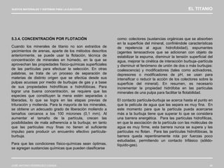 NUEVOS MATERIALES Y SISTEMAS PARA LA EJECUCIÓN EL TITANIO
JOSÉ ANTONIO RODRÍGUEZ LOSADA 46
5.3.4. CONCENTRACIÓN POR FLOTACIÓN
Cuando los minerales de titanio no son extraídos de
yacimientos de arenas, aparte de los métodos descritos
anteriormente, se puede usar la flotación, técnica de
concentración de minerales en húmedo, en la que se
aprovechan las propiedades físico-químicas superficiales
de las partículas para efectuar la selección. En otras
palabras, se trata de un proceso de separación de
materias de distinto origen que se efectúa desde sus
pulpas acuosas por medio de burbujas de gas y a base
de sus propiedades hidrofílicas e hidrofóbicas. Para
lograr una buena concentración, se requiere que las
especies que constituyen la mena estén separadas o
liberadas, lo que se logra en las etapas previas de
trituración y molienda. Para la mayoría de los minerales,
se obtiene un adecuado grado de liberación moliendo a
tamaños cercanos a los 100 micrones (0,1 mm). Al
aumentar el tamaño de la partícula, crecen las
posibilidades de mala adherencia a la burbuja; en tanto
que las partículas muy finas no tienen el suficiente
impulso para producir un encuentro efectivo partícula-
burbuja.
Para que las condiciones físico-químicas sean óptimas,
se agregan sustancias químicas que pueden clasificarse
como: colectores (sustancias orgánicas que se absorben
en la superficie del mineral, confiriéndole características
de repelencia al agua: hidrofobidad), espumantes
(agentes tensoactivos que se adicionan con objeto de
estabilizar la espuma, disminuir la tensión superficial del
agua, mejorar la cinética de interacción burbuja–partícula
y disminuir el fenómeno de unión de dos o más burbujas:
coalescencia) y modificadores (tales como activadores,
depresores o modificadores de pH, se usan para
intensificar o reducir la acción de los colectores sobre la
superficie del mineral). En resumen, es necesario
incrementar la propiedad hidrófoba en las partículas
minerales de una pulpa para facilitar la flotabilidad.
El contacto partícula-burbuja se acerca hasta el punto en
que la película de agua que las separa es muy fina. En
este momento para que la partícula pueda acercarse
más a la burbuja tiene que superar lo que se considera
una barrera energética. Para las partículas hidrofílicas,
en que la asociación de la partícula con las moléculas de
agua es muy firme, esta barrera nunca se supera y las
partículas no flotan. Para las partículas hidrofóbicas, la
barrera queda repentinamente rota por fuerzas poco
estudiadas, permitiendo un contacto trifásico (sólido-
líquido-gas).
 