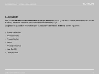 NUEVOS MATERIALES Y SISTEMAS PARA LA EJECUCIÓN EL TITANIO
JOSÉ ANTONIO RODRÍGUEZ LOSADA 47
5.4. REDUCCIÓN
Este proceso se realiza cuando el mineral de partida es ilmenita (FeTiO3), debiendo tratarse previamente para extraer
el hierro y las demás impurezas, para producir dióxido de titanio (TiO2).
Los procesos que se han desarrollado para la producción de dióxido de titanio son los siguientes:
- Proceso del sulfato
- Proceso benelita
- Proceso Becher
- EMRS
- Proceso del cloruro
- New Gen SR
- Otros procesos
 