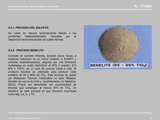 NUEVOS MATERIALES Y SISTEMAS PARA LA EJECUCIÓN EL TITANIO
JOSÉ ANTONIO RODRÍGUEZ LOSADA 48
5.4.1. PROCESO DEL SULFATO
Ha caído en desuso recientemente debido a los
problemas medioambientales causados por la
disposición de licores ácidos de sulfato ferroso.
5.4.2. PROCESO BENELITA
Consiste en someter ilmenita, durante nueve horas, a
tostación reductora en un horno rotatorio a 8.000ºC y
enfriarla anaeróbicamente, seguida por una lixiviación
multietapas en ácido clorhídrico al 20% a presión, 215
kPa y 135ºC, en un ciclo de catorce horas o más. El
producto lixiviado es calcinado para producir rutilo
sintético de 90 a 96% de TiO2. Este proceso es usado
por Malaysian Titanium Corporation en Ipoh, Malasia,
también se usa en la India y, recientemente, en Alabama,
EEUU. Puede ser alimentado con concentrados de
ilmenita que contengan al menos 45% de TiO2. Un
atractivo de este proceso es que remueve impurezas
como Mg, Ca, U, y Th.
 