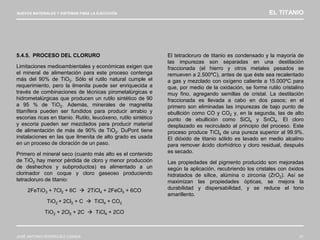 NUEVOS MATERIALES Y SISTEMAS PARA LA EJECUCIÓN EL TITANIO
JOSÉ ANTONIO RODRÍGUEZ LOSADA 51
5.4.5. PROCESO DEL CLORURO
Limitaciones medioambientales y económicas exigen que
el mineral de alimentación para este proceso contenga
más del 90% de TiO2. Sólo el rutilo natural cumple el
requerimiento, pero la ilmenita puede ser enriquecida a
través de combinaciones de técnicas pirometalúrgicas e
hidrometalúrgicas que producen un rutilo sintético de 90
a 95 % de TiO2. Además, minerales de magnetita
titanífera pueden ser fundidos para producir arrabio y
escorias ricas en titanio. Rutilo, leucóxeno, rutilo sintético
y escoria pueden ser mezclados para producir material
de alimentación de más de 90% de TiO2. DuPont tiene
instalaciones en las que ilmenita de alto grado es usada
en un proceso de cloración de un paso.
Primero el mineral seco (cuanto más alto es el contenido
de TiO2 hay menor pérdida de cloro y menor producción
de deshechos y subproductos) es alimentado a un
clorinador con coque y cloro gaseoso produciendo
tetracloruro de titanio:
2FeTiO3 + 7Cl2 + 6C  2TiCl4 + 2FeCl3 + 6CO
TiO2 + 2Cl2 + C  TiCl4 + CO2
TiO2 + 2Cl2 + 2C  TiCl4 + 2CO
El tetracloruro de titanio es condensado y la mayoría de
las impurezas son separadas en una destilación
fraccionada (el hierro y otros metales pesados se
remueven a 2.500ºC), antes de que éste sea recalentado
a gas y mezclado con oxígeno caliente a 15.000ºC para
que, por medio de la oxidación, se forme rutilo cristalino
muy fino, agregando semillas de cristal. La destilación
fraccionada es llevada a cabo en dos pasos; en el
primero son eliminadas las impurezas de bajo punto de
ebullición como CO y CO2 y, en la segunda, las de alto
punto de ebullición como SiCl4 y SnCl4. El cloro
desplazado es recirculado al principio del proceso. Este
proceso produce TiCl4 de una pureza superior al 99.9%.
El dióxido de titanio sólido es lavado en medio alcalino
para remover ácido clorhídrico y cloro residual, después
es secado.
Las propiedades del pigmento producido son mejoradas
según la aplicación, recubriendo los cristales con óxidos
hidratados de sílice, alúmina o zirconia (ZrO2). Así se
maximizan las propiedades ópticas, se mejora la
durabilidad y dispersabilidad, y se reduce el tono
amarillento.
 