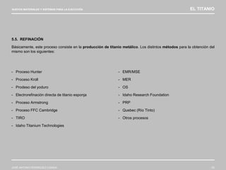 NUEVOS MATERIALES Y SISTEMAS PARA LA EJECUCIÓN EL TITANIO
JOSÉ ANTONIO RODRÍGUEZ LOSADA 53
5.5. REFINACIÓN
Básicamente, este proceso consiste en la producción de titanio metálico. Los distintos métodos para la obtención del
mismo son los siguientes:
- Proceso Hunter
- Proceso Kroll
- Prodeso del yoduro
- Electrorefinación directa de titanio esponja
- Proceso Armstrong
- Proceso FFC Cambridge
- TIRO
- Idaho Titanium Technologies
- EMR/MSE
- MER
- OS
- Idaho Research Foundation
- PRP
- Quebec (Río Tinto)
- Otros procesos
 