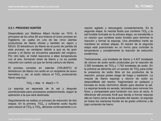 NUEVOS MATERIALES Y SISTEMAS PARA LA EJECUCIÓN EL TITANIO
JOSÉ ANTONIO RODRÍGUEZ LOSADA 54
5.5.1. PROCESO HUNTER
Desarrollado por Matthew Albert Hunter en 1910. A
principios de los años 80 era todavía el único proceso en
Inglaterra, se usaba en una de las cinco plantas
productoras de titanio chinas y también en Japón y
EEUU. El tetracloruro de titanio es el punto de partida de
este proceso, es ventajoso debido a que es de gran
pureza y el titanio se encuentra separado del oxígeno.
Por otro lado, el metal reacciona a altas temperaturas
con el aire, formando óxido de titanio y no es posible
reducirlo con carbón ya que se forma carburo de titanio.
El proceso consiste en calentar (700-800ºC) el
tetracloruro de titanio con sodio en un recipiente de acero
hermético y, así, el sodio reduce el TiCl4 produciendo
titanio esponja:
TiCl4 + 4Na  4NaCl + Ti
La esponja es separada de la sal y después
acondicionada para procesarse posteriormente, según la
aplicación a la que será destinada.
Seguidamente se realiza un proceso de reducción de dos
etapas. En la primera, TiCl4, y suficiente sodio líquido
para reducir el TiCl4 a TiCl2, alimenta continuamente a un
reactor agitado y descargado constantemente. En la
segunda etapa, la mezcla fluida que contiene TiCl2 y la
sal fundida formada en la primera etapa, es transferida a
un reactor que contiene sodio fundido para terminar la
reacción y formar la esponja. Una atmósfera inerte se
mantiene en ambas etapas. El reactor de la segunda
etapa está posicionado en un horno para controlar la
temperatura y complementar la reacción de reducción
exotérmica.
Teóricamente, una tonelada de titanio y 4.427 toneladas
de cloruro de sodio serán producidas por la reacción de
3.592 toneladas de TiCl4 y 1.742 toneladas de sodio. En
la práctica se alimenta con un exceso de TiCl4 para evitar
la presencia de sodio libre en los productos de la
reacción, porque posee riesgo de fuego y explosión. La
mezcla de titanio esponja y cloruro de sodio es
despostillada del reactor, fragmentada en pedazos y
lixiviada en ácido clorhídrico diluido para disolver la sal.
La esponja lavada es secada, tamizada para remover los
finos, y compactada para fundición con arco al vacío. A
diferencia del proceso Kroll que tiende a formar esponja
alta en hierro cerca de las paredes del reactor, la esponja
en todos los reactores Hunter es de grado uniforme y de
bajo contenido de hierro.
 
