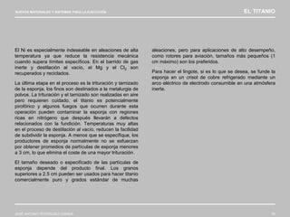 NUEVOS MATERIALES Y SISTEMAS PARA LA EJECUCIÓN EL TITANIO
JOSÉ ANTONIO RODRÍGUEZ LOSADA 56
El Ni es especialmente indeseable en aleaciones de alta
temperatura ya que reduce la resistencia mecánica
cuando supera límites específicos. En el barrido de gas
inerte y destilación al vacío, el Mg y el Cl2 son
recuperados y reciclados.
La última etapa en el proceso es la trituración y tamizado
de la esponja, los finos son destinados a la metalurgia de
polvos. La trituración y el tamizado son realizadas en aire
pero requieren cuidado, el titanio es potencialmente
pirofórico y algunos fuegos que ocurren durante esta
operación pueden contaminar la esponja con regiones
ricas en nitrógeno que después llevarán a defectos
relacionados con la fundición. Temperaturas muy altas
en el proceso de destilación al vacío, reducen la facilidad
de subdividir la esponja. A menos que se especifique, los
productores de esponja normalmente no se esfuerzan
por obtener promedios de partículas de esponja menores
a 3 cm, lo que elimina el coste de una mayor trituración.
El tamaño deseado o especificado de las partículas de
esponja depende del producto final. Los granos
superiores a 2.5 cm pueden ser usados para hacer titanio
comercialmente puro y grados estándar de muchas
aleaciones, pero para aplicaciones de alto desempeño,
como rotores para aviación, tamaños más pequeños (1
cm máximo) son los preferidos.
Para hacer el lingote, si es lo que se desea, se funde la
esponja en un crisol de cobre refrigerado mediante un
arco eléctrico de electrodo consumible en una atmósfera
inerte.
 