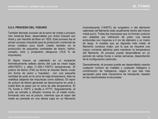 NUEVOS MATERIALES Y SISTEMAS PARA LA EJECUCIÓN EL TITANIO
JOSÉ ANTONIO RODRÍGUEZ LOSADA 57
5.5.3. PROCESO DEL YODURO
También llamado proceso de la barra de cristal o proceso
Van Arkel-de Boer, desarrollado por Anton Eduard van
Arkel y Jan Hendrik de Boer en 1925. Este proceso fue el
primer proceso industrial para la producción comercial de
zircón metálico puro dúctil. Usado también en la
producción de pequeñas cantidades de titanio, hafnio,
vanadio, torio y protactinio ultrapuros (10-6 % de
impurezas).
El titanio impuro es calentado en un recipiente
herméticamente sellado dentro del cual se crean bajas
(400-700ºC) y altas (1.300-1.700ºC) temperaturas. El
yoduro de titanio (TiI4) se forma al mezclar titanio crudo
(en forma de polvo u hojuelas) con una pequeña
cantidad de yodo en la zona de baja temperatura, éste se
volatiliza (dejando las impurezas como sólidos). El vapor
de yoduro de titanio generado se descompone en yodo y
metal libre al pasar por la zona de alta temperatura. El
TiI4 funde a 150ºC y ebulle a 377ºC. Seguidamente, el
yodo se somete a difusión inversa en el metal crudo,
formando otra vez el yoduro, mientras que el vapor del
metal se precipita en una densa capa en un filamento
incandescente (1400ºC) de tungsteno o del elemento
calentado (el filamento está usualmente hecho del mismo
metal puro). Todas las impurezas que no forman yoduros
son aisladas por refinación de yodo. Las barras
producidas son mayores a 4 cm de diámetro y un metro
de largo. A medida que se deposita más metal, el
filamento conduce mejor, por lo que se requiere una
mayor corriente eléctrica para mantener la temperatura
del filamento. El proceso puede desarrollarse en un
periodo de varias horas o varias semanas, dependiendo
de la configuración particular.
Generalmente, el proceso puede ser desarrollado usando
cualquier número de metales y cualquier halógeno o
combinación de halógenos, según lo que sea más
apropiado para este mecanismo de transporte, basado
en las reactividades involucradas.
 