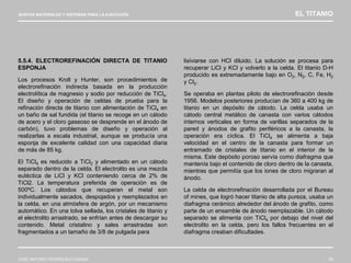 NUEVOS MATERIALES Y SISTEMAS PARA LA EJECUCIÓN EL TITANIO
JOSÉ ANTONIO RODRÍGUEZ LOSADA 58
5.5.4. ELECTROREFINACIÓN DIRECTA DE TITANIO
ESPONJA
Los procesos Kroll y Hunter, son procedimientos de
electrorefinación indirecta basada en la producción
electrolítica de magnesio y sodio por reducción de TiCl4.
El diseño y operación de celdas de prueba para la
refinación directa de titanio con alimentación de TiCl4 en
un baño de sal fundida (el titanio se recoge en un cátodo
de acero y el cloro gaseoso se desprende en el ánodo de
carbón), tuvo problemas de diseño y operación al
realizarlas a escala industrial, aunque se producía una
esponja de excelente calidad con una capacidad diaria
de más de 85 kg.
El TiCl4 es reducido a TiCl2 y alimentado en un cátodo
separado dentro de la celda. El electrolito es una mezcla
eutéctica de LiCl y KCl conteniendo cerca de 2% de
TiCl2. La temperatura preferida de operación es de
500ºC. Los cátodos que recuperan el metal son
individualmente sacados, despojados y reemplazados en
la celda, en una atmósfera de argón, por un mecanismo
automático. En una tolva sellada, los cristales de titanio y
el electrolito arrastrado, se enfrían antes de descargar su
contenido. Metal cristalino y sales arrastradas son
fragmentados a un tamaño de 3/8 de pulgada para
lixiviarse con HCl diluido. La solución se procesa para
recuperar LiCl y KCl y volverlo a la celda. El titanio D-H
producido es extremadamente bajo en O2, N2, C, Fe, H2
y Cl2.
Se operaba en plantas piloto de electrorefinación desde
1956. Modelos posteriores producían de 360 a 400 kg de
titanio en un depósito de cátodo. La celda usaba un
cátodo central metálico de canasta con varios cátodos
internos verticales en forma de varillas separados de la
pared y ánodos de grafito periféricos a la canasta, la
operación era cíclica. El TiCl4 se alimenta a baja
velocidad en el centro de la canasta para formar un
entramado de cristales de titanio en el interior de la
misma. Este depósito poroso servía como diafragma que
mantenía bajo el contenido de cloro dentro de la canasta,
mientras que permitía que los iones de cloro migraran al
ánodo.
La celda de electrorefinación desarrollada por el Bureau
of mines, que logró hacer titanio de alta pureza, usaba un
diafragma cerámico alrededor del ánodo de grafito, como
parte de un ensamble de ánodo reemplazable. Un cátodo
separado se alimenta con TiCl4 por debajo del nivel del
electrolito en la celda, pero los fallos frecuentes en el
diafragma creaban dificultades.
 