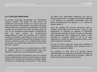 NUEVOS MATERIALES Y SISTEMAS PARA LA EJECUCIÓN EL TITANIO
JOSÉ ANTONIO RODRÍGUEZ LOSADA 59
5.5.5. PROCESO ARMSTRONG
El proceso Armstrong (desarrollado por International
Titanium Powder, ITP) puede ser visto como una
modificación del proceso Hunter, en el que el polvo de
titanio se produce continuamente. El proceso Armstrong
produce titanio por la reducción de tetracloruro de titanio
a través de una reacción con sodio: se inyecta vapor de
TiCl4 en una corriente de sodio fundido, la velocidad de
flujo del sodio excede los requerimientos
estequiométricos, enfría los productos de la reacción
mientras los arrastra al sitio donde el sodio en exceso y
la sal serán removidos. El producto de la reacción es una
continua corriente de polvo. Con modificaciones simples
del proceso, es posible hacer aleaciones de titanio con
aluminio y vanadio.
ITP ha producido titanio con un contenido menor a 0.05%
de oxígeno. Éste es lo suficientemente bajo para
clasificar el metal como comercialmente puro grado 1.
La ventaja del proceso Armstrong es que es un proceso
continuo relativamente simple que hace polvo de titanio.
Durante 2010, la planta de producción en Ottawa, Illinois
(el final de su construcción se anunció el 17 de octubre
de 2009), inició operaciones esperando que, para la
primera mitad de 2011, se llegara a la máxima capacidad
y se ofreciera, en cantidades comerciales, polvo de
titanio comercialmente puro grados 1 y 2, y polvos de
aleación grado 5.
Entre las ventajas del proceso Armstrong sobre el
proceso Hunter están que es continuo y opera a baja
temperatura, el producto no requiere la purificación
adicional de la esponja de Hunter, el polvo es adecuado
para aplicaciones como metalurgia de polvos y otros
procesos de formación rápida, la sal es el único
subproducto y puede ser descompuesta en sodio y cloro
para reusarse en el proceso.
El polvo de titanio puede ser usado como material de
alimentación para tecnologías como deposición láser y
moldeo por inyección de metal.
Sin embargo, no está claro si el proceso reduce
significativamente el coste de la producción de titanio ya
que usa sodio, un material difícil de manejar, y utiliza la
misma materia prima que el proceso Kroll.
 