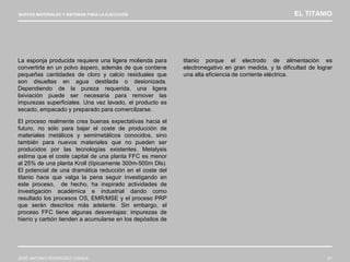 NUEVOS MATERIALES Y SISTEMAS PARA LA EJECUCIÓN EL TITANIO
JOSÉ ANTONIO RODRÍGUEZ LOSADA 61
La esponja producida requiere una ligera molienda para
convertirla en un polvo áspero, además de que contiene
pequeñas cantidades de cloro y calcio residuales que
son disueltas en agua destilada o desionizada.
Dependiendo de la pureza requerida, una ligera
lixiviación puede ser necesaria para remover las
impurezas superficiales. Una vez lavado, el producto es
secado, empacado y preparado para comercilzarse.
El proceso realmente crea buenas expectativas hacia el
futuro, no sólo para bajar el coste de producción de
materiales metálicos y semimetálicos conocidos, sino
también para nuevos materiales que no pueden ser
producidos por las tecnologías existentes. Metalysis
estima que el coste capital de una planta FFC es menor
al 25% de una planta Kroll (típicamente 300m-500m Dls).
El potencial de una dramática reducción en el coste del
titanio hace que valga la pena seguir investigando en
este proceso, de hecho, ha inspirado actividades de
investigación académica e industrial dando como
resultado los procesos OS, EMR/MSE y el proceso PRP
que serán descritos más adelante. Sin embargo, el
proceso FFC tiene algunas desventajas: impurezas de
hierro y carbón tienden a acumularse en los depósitos de
titanio porque el electrodo de alimentación es
electronegativo en gran medida, y la dificultad de lograr
una alta eficiencia de corriente eléctrica.
 