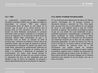 NUEVOS MATERIALES Y SISTEMAS PARA LA EJECUCIÓN EL TITANIO
JOSÉ ANTONIO RODRÍGUEZ LOSADA 62
5.5.7. TIRO
La organización mancomunada de investigación
científica e industrial (CSIRO, por sus siglas en inglés) ha
desarrollado el proceso TiRO para producir
continuamente polvo de titanio en dos pasos. En el
proceso, que se basa en la misma química que el
proceso Kroll, el TiCl4 reacciona con magnesio en un
reactor de lecho fluidizado produciendo un producto
intermedio (polvo de titanio contenido en un substrato de
cloruro de magnesio). En la reducción en lecho fluido las
partículas sólidas están suspendidas en gas y se
comportan como un fluido. La reacción es lenta al
principio pero, conforme se empieza a formar cloruro de
magnesio líquido, éste es capaz de sostener la reacción
incrementando la velocidad. El reactor usa argón como
medio fluido, eliminando la contaminación potencial con
oxígeno o nitrógeno, minimizando el contacto entre el
titanio y el recipiente y eliminando la posibilidad de
contaminación con hierro. Esta técnica permite la
producción de polvo de titanio de una manera continua.
La separación del cloro ha sido rediseñada para que
también lo sea. El cloruro de magnesio se recupera y
separa electrolíticamente para reincorporar el magnesio.
5.5.8. IDAHO TITANIUM TECHNOLOGIES
ITT es la licencia para aplicaciones de titanio de Plasma
Quench Tecnologies Inc. El proceso involucra la
disociación térmica y reducción de TiCl4. Para lograr
esto, se pasa TiCl4 por un arco eléctrico en una cámara
de vacío, el cual calienta vapor a más de 3.700ºC
formando un plasma. Una corriente de hidrógeno arrastra
el gas por una tobera De Laval acelerando el gas a
velocidad supersónica, expandiéndose y enfriándose. El
efecto combinado de rápido enfriamiento, el efecto
reductor del hidrógeno y la formación de HCl previenen
que reaccione el titanio con el cloro. No hay análisis de
impurezas disponibles. Un polvo de hidruro muy fino se
forma a 20 Kg/h en un reactor continuo. El reto clave es
producir tamaños de partícula entre 50 y 300
micrómetros que pueden usarse en procesos
metalúrgicos convencionales basados en polvos. Análisis
económicos sugieren que un sistema de producción de
polvos comercial podría producir polvo de titanio a 7,10
€/kg (menos del 60% del precio deseado por la industria
automotriz para expandir el uso de titanio). Aun así su
futuro es incierto.
 