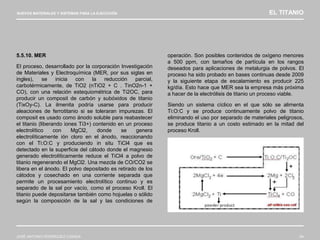 NUEVOS MATERIALES Y SISTEMAS PARA LA EJECUCIÓN EL TITANIO
JOSÉ ANTONIO RODRÍGUEZ LOSADA 64
5.5.10. MER
El proceso, desarrollado por la corporación Investigación
de Materiales y Electroquímica (MER, por sus siglas en
ingles), se inicia con la reducción parcial,
carbotérmicamente, de TiO2 (nTiO2 + C . TinO2n-1 +
CO), con una relación estequiométrica de Ti2OC, para
producir un composit de carbón y subóxidos de titanio
(TixOy-C). La ilmenita podría usarse para producir
aleaciones de ferrotitanio si se toleraran impurezas. El
composit es usado como ánodo soluble para reabastecer
el titanio (liberando iones Ti3+) contenido en un proceso
electrolítico con MgCl2, donde se genera
electrolíticamente ión cloro en el ánodo, reaccionando
con el Ti:O:C y produciendo in situ TiCl4 que es
detectado en la superficie del cátodo donde el magnesio
generado electrolíticamente reduce el TiCl4 a polvo de
titanio regenerando el MgCl2. Una mezcla de CO/CO2 se
libera en el ánodo. El polvo depositado es retirado de los
cátodos y cosechado en una corriente separada que
permite un procesamiento electrolítico continuo y es
separado de la sal por vacío, como el proceso Kroll. El
titanio puede depositarse también como hojuelas o sólido
según la composición de la sal y las condiciones de
operación. Son posibles contenidos de oxígeno menores
a 500 ppm, con tamaños de partícula en los rangos
deseados para aplicaciones de metalurgia de polvos. El
proceso ha sido probado en bases continuas desde 2009
y la siguiente etapa de escalamiento es producir 225
kg/día. Esto hace que MER sea la empresa más próxima
a hacer de la electrólisis de titanio un proceso viable.
Siendo un sistema cíclico en el que sólo se alimenta
Ti:O:C y se produce continuamente polvo de titanio
eliminando el uso por separado de materiales peligrosos,
se produce titanio a un costo estimado en la mitad del
proceso Kroll.
 