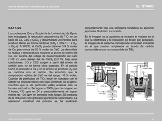 NUEVOS MATERIALES Y SISTEMAS PARA LA EJECUCIÓN EL TITANIO
JOSÉ ANTONIO RODRÍGUEZ LOSADA 65
5.5.11. OS
Los profesores Ono y Suzuki de la Universidad de Kyoto
han investigado la reducción calciotérmica de TiO2 en un
baño de Ca, CaO y CaCl2 y desarrollado un proceso para
producir titanio en forma continua (TiO2 + 2Ca.Ti + 2 O2-
+ Ca2+). A 900ºC, el CaCl2 puede disolver 3.9 % molar
de Ca, pero cerca del 20 % molar de CaO. La electrólisis
se realiza a temperaturas mayores al punto de fusión del
Ca, por encima del voltaje de descomposición del CaO
(1.66 V), pero debajo del de CaCl2 (3.2 V). Bajo esas
condiciones, CO y CO2 surgen a partir del ánodo de
carbón pero no se forma cloro gaseoso. En el cátodo
Ca+2 es reducido a Ca y en el ánodo se produce O2 que
se combina con el carbón. Se encontró que la
composición optima de CaO es del rango 1-6 % molar.
Cuando las partículas de TiO2 están en contacto con el
cátodo se produce titanio con bajo contenido de oxígeno,
mientras que si las partículas están aisladas sólo se
forman subóxidos. Se lograron 2000 ppm de oxígeno en
3 horas, 420 ppm en 24 y presumiblemente se logran
menos de 100 ppm en periodos más largos. El producto
de la reducción son gránulos ligeramente sinterizados. La
aplicación industrial del proceso se ha analizado
conjuntamente con una compañía fundidora de aluminio
japonesa. Su futuro es incierto.
En la imagen de la izquierda se muestra el modelo en el
que la electrólisis y la reducción se llevan por separado,
la imagen de la derecha corresponde al modelo industrial
en el que pueden emplearse un ánodo de carbón
consumible o uno no consumible de TiB2
 