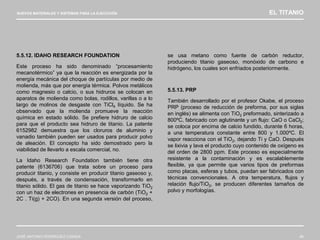 NUEVOS MATERIALES Y SISTEMAS PARA LA EJECUCIÓN EL TITANIO
JOSÉ ANTONIO RODRÍGUEZ LOSADA 66
5.5.12. IDAHO RESEARCH FOUNDATION
Este proceso ha sido denominado “procesamiento
mecanotérmico” ya que la reacción es energizada por la
energía mecánica del choque de partículas por medio de
molienda, más que por energía térmica. Polvos metálicos
como magnesio o calcio, o sus hidruros se colocan en
aparatos de molienda como bolas, rodillos, varillas o a lo
largo de molinos de desgaste con TiCl4 líquido. Se ha
observado que la molienda promueve la reacción
química en estado sólido. Se prefiere hidruro de calcio
para que el producto sea hidruro de titanio. La patente
6152982 demuestra que los cloruros de aluminio y
vanadio también pueden ser usados para producir polvo
de aleación. El concepto ha sido demostrado pero la
viabilidad de llevarlo a escala comercial, no.
La Idaho Research Foundation también tiene otra
patente (6136706) que trata sobre un proceso para
producir titanio, y consiste en producir titanio gaseoso y,
después, a través de condensación, transformarlo en
titanio sólido. El gas de titanio se hace vaporizando TiO2
con un haz de electrones en presencia de carbón (TiO2 +
2C . Ti(g) + 2CO). En una segunda versión del proceso,
se usa metano como fuente de carbón reductor,
produciendo titanio gaseoso, monóxido de carbono e
hidrógeno, los cuales son enfriados posteriormente.
5.5.13. PRP
También desarrollado por el profesor Okabe, el proceso
PRP (proceso de reducción de preforma, por sus siglas
en inglés) se alimenta con TiO2 preformado, sinterizado a
800ºC, fabricado con aglutinante y un flujo: CaO o CaCl2;
se coloca por encima de calcio fundido, durante 6 horas,
a una temperatura constante entre 800 y 1.000ºC. El
vapor reacciona con el TiO2, dejando Ti y CaO. Después
se lixivia y lava el producto cuyo contenido de oxígeno es
del orden de 2800 ppm. Este proceso es especialmente
resistente a la contaminación y es escalablemente
flexible, ya que permite que varios tipos de preformas
como placas, esferas y tubos, puedan ser fabricados con
técnicas convencionales. A otra temperatura, flujos y
relación flujo/TiO2, se producen diferentes tamaños de
polvo y morfologías.
 