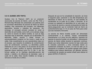 NUEVOS MATERIALES Y SISTEMAS PARA LA EJECUCIÓN EL TITANIO
JOSÉ ANTONIO RODRÍGUEZ LOSADA 67
5.5.14. QUEBEC (RÍO TINTO)
Quebec Iron & Titanium (QIT) es un productor
reconocido de escoria de titanio. Junto con Rio Tinto y
Richards Bay Minerals han presentado una patente para
la conversión electrolítica de escoria de titanio en titanio
metálico. Hay variaciones del concepto, con diferentes
electrolítos, ánodos y métodos de operación. Sin
embargo, el concepto primario consiste en verter el
electrolito de sal fundida, como CaF2 en la cámara, luego
se vierte la escoria de titanio fundida, la cual se deja
depositar bajo el electrolito, seguido por la electrólisis. El
electrolíto sólido, escoria y metal, forman un
autorevestimiento protector en los muros y suelo de la
celda. Este revestimiento es una característica clave en
el proceso, que resuelve el problema de contaminación
para tal combinación corrosiva. La electrólisis puede
realizarse en uno o dos pasos. En el proceso de los dos
pasos, el primero purifica la escoria removiendo las
especies menos reactivas como Fe, Cr, Mn, V, etc. Se
forman gotitas en la interfase electrolito-escoria del
cátodo, y debido a la diferencia de densidad, caen al
suelo de la celda. Esta mezcla metálica se recoge y
remueve a través de un orificio.
Después de que se ha completado la reacción, se inicia
el segundo paso, operando a una alta temperatura que
electroliza el titanio de la escoria, el cual también es
recolectado en el suelo de la celda y removido. Si el
proceso es realizado en electrólisis de un solo paso, se
una mezcla de escoria y escoria enriquecida de óxido de
titanio,asegurando que el contenido total de hierro es
suficientemente bajo (1.4 % en peso de FeO) para evitar
que sea necesario removerlo.
La escoria de titanio fundida puede ser alimentada
continuamente a la cámara, incluso conectándola
directamente a un horno de arco eléctrico, operante sin
exponer la escoria fundida a la atmósfera, o alimentando
escoria de titanio sólida durante la operación contínua.
Desde que varias aleaciones nuevas de bajo coste para
la industria automotriz y otros mercados tienen un
substancial contenido de hierro, el nivel de éste ya no
representa un problema. Se pueden agregar otros óxidos
metálicos para obtener aleaciones, por ejemplo: alúmina
y pentóxido de vanadio se pueden añadir para obtener el
grado ASTM 5 (Ti-6Al-4V).
 