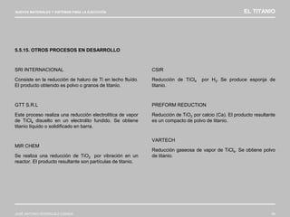 NUEVOS MATERIALES Y SISTEMAS PARA LA EJECUCIÓN EL TITANIO
JOSÉ ANTONIO RODRÍGUEZ LOSADA 68
5.5.15. OTROS PROCESOS EN DESARROLLO
SRI INTERNACIONAL
Consiste en la reducción de haluro de Ti en lecho fluído.
El producto obtenido es polvo o granos de titanio.
GTT S.R.L
Este proceso realiza una reducción electrolítica de vapor
de TiCl4 disuelto en un electrolito fundido. Se obtiene
titanio líquido o solidificado en barra.
MIR CHEM
Se realiza una reducción de TiO2 por vibración en un
reactor. El producto resultante son partículas de titanio.
CSIR
Reducción de TiCl4 por H2. Se produce esponja de
titanio.
PREFORM REDUCTION
Reducción de TiO2 por calcio (Ca). El producto resultante
es un compacto de polvo de titanio.
VARTECH
Reducción gaseosa de vapor de TiCl4. Se obtiene polvo
de titanio.
 