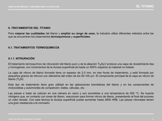 NUEVOS MATERIALES Y SISTEMAS PARA LA EJECUCIÓN EL TITANIO
JOSÉ ANTONIO RODRÍGUEZ LOSADA 71
6. TRATAMIENTOS DEL TITANIO
Para mejorar las cualidades del titanio y ampliar su rango de usos, la industria utiliza diferentes métodos entre los
que se encuentran los tratamientos termoquímicos y superficiales.
6.1. TRATAMIENTOS TERMOQUÍMICOS
6.1.1. NITRURACIÓN
El tratamiento termoquímico de nitruración del titanio puro y de la aleación Ti6Al4V produce una capa de revestimiento lisa
y homogénea, con incrementos de la dureza superficial de hasta un 500% respecto al material no tratado.
La capa de nitruro de titanio formada tiene un espesor de 2-3 mm, en tres horas de tratamiento, y está formada por
pequeños granos de nitruros con diámetros del orden de los 50-100 µm. El componente principal de la capa es nitruro de
titanio (Ti2N)
Este tipo de tratamiento tiene gran utilidad en las aplicaciones biomédicas del titanio y en los componentes de
motocicletas y automóviles de competición: bielas, válvulas, etc.
Las piezas a tratar se colocan en una cámara en vacío y son sometidas a una temperatura de 500 °C. Se inyecta
nitrógeno que, en contacto con iones de titanio, reaccionan para formar nitruro de titanio, presentando al final del proceso
un color dorado. Con esta técnica la dureza superficial puede aumentar hasta 2600 HRB. Las piezas nitruradas tienen
una gran resistencia a la corrosión.
 