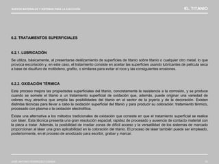 NUEVOS MATERIALES Y SISTEMAS PARA LA EJECUCIÓN EL TITANIO
JOSÉ ANTONIO RODRÍGUEZ LOSADA 72
6.2. TRATAMIENTOS SUPERFICIALES
6.2.1. LUBRICACIÓN
Se utiliza, básicamente, al presentarse deslizamiento de superficies de titanio sobre titanio o cualquier otro metal, lo que
provoca excoriación y, en este caso, el tratamiento consiste en aceitar las superficies usando lubricantes de película seca
a base de disulfuro de molibdeno, grafito, o similares para evitar el roce y las consiguientes erosiones.
6.2.2. OXIDACIÓN TÉRMICA
Este proceso mejora las propiedades superficiales del titanio, concretamente la resistencia a la corrosión, y se produce
cuando se somete el titanio a un tratamiento superficial de oxidación que, además, puede originar una variedad de
colores muy atractiva que amplía las posibilidades del titanio en el sector de la joyería y de la decoración. Existen
distintas técnicas para llevar a cabo la oxidación superficial del titanio y para producir su coloración: tratamiento térmico,
procesado con plasma o la oxidación electrolítica.
Existe una alternativa a los métodos tradicionales de oxidación que consiste en que el tratamiento superficial se realice
con láser. Esta técnica presenta una gran resolución espacial, rapidez de procesado y ausencia de contacto material con
la pieza a tratar. Además, la posibilidad de irradiar zonas de difícil acceso y la versatilidad de los sistemas de marcado
proporcionan al láser una gran aplicabilidad en la coloración del titanio. El proceso de láser también puede ser empleado,
posteriormente, en el proceso de anodizado para escribir, grabar y marcar.
 