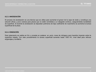 NUEVOS MATERIALES Y SISTEMAS PARA LA EJECUCIÓN EL TITANIO
JOSÉ ANTONIO RODRÍGUEZ LOSADA 73
6.2.3. ANODIZACIÓN
El proceso de anodización es una técnica que se utiliza para aumentar el grosor de la capa de óxido y constituye una
solución eficaz y poco costosa para piezas que no estén sometidas a un desgaste continuo, asegurándoles durabilidad
de superficie. Si durante la anodización se depositan polímeros de bajo coeficiente de rozamiento se aumenta la dureza
superficial de la pieza.
6.2.4. IONIZACIÓN
Este tratamiento se realiza en frío y consiste en acelerar, en vacío, iones de nitrógeno para hacerlos impactar sobre la
superficie tratada. Con este procedimiento la dureza superficial aumenta hasta 1500 HV, nivel ideal para reforzar
engranajes y tornillería.
 