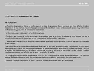NUEVOS MATERIALES Y SISTEMAS PARA LA EJECUCIÓN EL TITANIO
JOSÉ ANTONIO RODRÍGUEZ LOSADA 75
7. PROCESOS TECNOLÓGICOS DEL TITANIO
7.1. FUNDICIÓN
La fundición de piezas de titanio se realiza cuando se trata de piezas de diseño complejo que hace difícil el forjado o
mecanizado de las mismas. Hay muchas aplicaciones donde se utilizan piezas fundidas desde piezas muy voluminosas
hasta piezas muy pequeñas de aplicaciones biomédicas.
Hay dos métodos principales para la fundición de piezas:
- Fundición por moldeo de grafito apisonado, recomendado para la fundición de piezas de gran tamaño por ser el
procedimiento más económico porque no hay necesidad de fabricar moldes especiales.
- Fundición a la cera perdida, es el método más apropiado para fundir piezas pequeñas y de gran precisión con acabados
de alta calidad.
En el desarrollo de las diferentes prótesis óseas y dentales se recurre a la fundición de los componentes en hornos muy
sofisticados para obtener una gran precisión y calidad de las piezas fundidas, a partir de los moldes adecuados. Debido a
la afinidad del titanio líquido con el oxígeno, nitrógeno e hidrógeno, así como la reactividad con los crisoles y moldes
metálicos, se requiere que la fusión sea al vacío y en crisoles de grafito.
Las propiedades mecánicas de las piezas de fundición son muy similares a las de las piezas forjadas y del titanio en
general. Se funden piezas de hasta 600 kg, tanto de titanio comercial puro como de las diferentes aleaciones.
La verificación de piezas fundidas se realiza mediante líquidos penetrantes, rayos X o ultrasonidos.
 