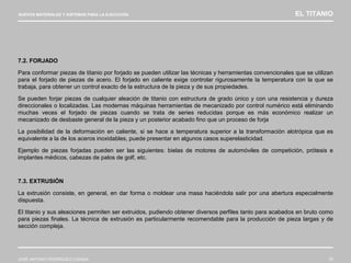 NUEVOS MATERIALES Y SISTEMAS PARA LA EJECUCIÓN EL TITANIO
JOSÉ ANTONIO RODRÍGUEZ LOSADA 76
7.2. FORJADO
Para conformar piezas de titanio por forjado se pueden utilizar las técnicas y herramientas convencionales que se utilizan
para el forjado de piezas de acero. El forjado en caliente exige controlar rigurosamente la temperatura con la que se
trabaja, para obtener un control exacto de la estructura de la pieza y de sus propiedades.
Se pueden forjar piezas de cualquier aleación de titanio con estructura de grado único y con una resistencia y dureza
direccionales o localizadas. Las modernas máquinas herramientas de mecanizado por control numérico está eliminando
muchas veces el forjado de piezas cuando se trata de series reducidas porque es más económico realizar un
mecanizado de desbaste general de la pieza y un posterior acabado fino que un proceso de forja
La posibilidad de la deformación en caliente, si se hace a temperatura superior a la transformación alotrópica que es
equivalente a la de los aceros inoxidables, puede presentar en algunos casos superelasticidad.
Ejemplo de piezas forjadas pueden ser las siguientes: bielas de motores de automóviles de competición, prótesis e
implantes médicos, cabezas de palos de golf, etc.
7.3. EXTRUSIÓN
La extrusión consiste, en general, en dar forma o moldear una masa haciéndola salir por una abertura especialmente
dispuesta.
El titanio y sus aleaciones permiten ser extruidos, pudiendo obtener diversos perfiles tanto para acabados en bruto como
para piezas finales. La técnica de extrusión es particularmente recomendable para la producción de pieza largas y de
sección compleja.
 