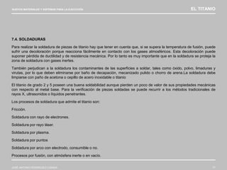 NUEVOS MATERIALES Y SISTEMAS PARA LA EJECUCIÓN EL TITANIO
JOSÉ ANTONIO RODRÍGUEZ LOSADA 77
7.4. SOLDADURAS
Para realizar la soldadura de piezas de titanio hay que tener en cuenta que, si se supera la temperatura de fusión, puede
sufrir una decoloración porque reacciona fácilmente en contacto con los gases atmosféricos. Esta decoloración puede
suponer pérdida de ductilidad y de resistencia mecánica. Por lo tanto es muy importante que en la soldadura se proteja la
zona de soldadura con gases inertes.
También perjudican a la soldadura los contaminantes de las superficies a soldar, tales como óxido, polvo, limaduras y
virutas, por lo que deben eliminarse por baño de decapación, mecanizado pulido o chorro de arena.La soldadura debe
limpiarse con paño de acetona o cepillo de acero inoxidable o titanio
El titanio de grado 2 y 5 poseen una buena soldabilidad aunque pierden un poco de valor de sus propiedades mecánicas
con respecto al metal base. Para la verificación de piezas soldadas se puede recurrir a los métodos tradicionales de
rayos X, ultrasonidos o líquidos penetrantes.
Los procesos de soldadura que admite el titanio son:
Fricción.
Soldadura con rayo de electrones.
Soldadura por rayo láser.
Soldadura por plasma.
Soldadura por puntos
Soldadura por arco con electrodo, consumible o no.
Procesos por fusión, con atmósfera inerte o en vacío.
 