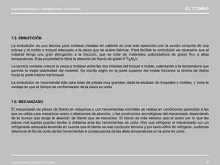 NUEVOS MATERIALES Y SISTEMAS PARA LA EJECUCIÓN EL TITANIO
JOSÉ ANTONIO RODRÍGUEZ LOSADA 78
7.5. EMBUTICIÓN
La embutición es una técnica para moldear metales en caliente en una sola operación con la acción conjunta de una
prensa y el molde o troquel adecuado a la pieza que se quiere fabricar. Para facilitar la embutición es necesario que el
material tenga una gran elongación a la tracción, que se trate de materiales policristalinos de grano fino a altas
temperaturas. Esta propiedad la tiene la aleación de titanio de grado 5 Ti6Al4V.
La técnica consiste colocar la pieza a moldear entre las dos mitades del troquel o molde, calentando a la temperatura que
permita la mejor plasticidad del material. Se insufla argón en la parte superior del molde forzando la lámina de titanio
hacia la parte interior del troquel.
La embutición se recomienda sólo para lotes de piezas muy grandes, dada la escasez de troqueles y moldes, y tiene la
ventaja de que el tiempo de conformación de la pieza es corto.
7.6. MECANIZADO
El mecanizado de piezas de titanio en máquinas o con herramientas normales se realiza en condiciones parecidas a las
que se utiliza para mecanizar acero o aleaciones de aluminio, y las condiciones tecnológicas del mecanizado dependerán
de la dureza que tenga la aleación de titanio que se mecanice. El titanio es más elástico que el acero por lo que las
piezas mal sujetas pueden tender a doblarse ante las herramientas de corte. Hay que refrigerar el mecanizado con un
refrigerante adecuado teniendo en cuenta que el titanio es mal conductor térmico y por tanto difícil de refrigerar, pudiendo
deteriorar el filo de corte de las herramientas a consecuencia de las altas temperaturas en la zona de corte.
 