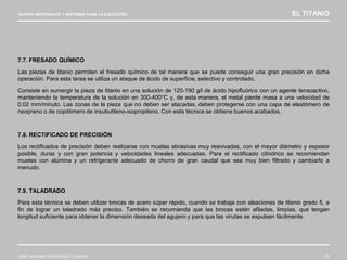 NUEVOS MATERIALES Y SISTEMAS PARA LA EJECUCIÓN EL TITANIO
JOSÉ ANTONIO RODRÍGUEZ LOSADA 79
7.7. FRESADO QUÍMICO
Las piezas de titanio permiten el fresado químico de tal manera que se puede conseguir una gran precisión en dicha
operación. Para esta tarea se utiliza un ataque de ácido de superficie, selectivo y controlado.
Consiste en sumergir la pieza de titanio en una solución de 120-190 g/l de ácido hipofluórico con un agente tensoactivo,
manteniendo la temperatura de la solución en 300-400°C y, de esta manera, el metal pierde masa a una velocidad de
0,02 mm/minuto. Las zonas de la pieza que no deben ser atacadas, deben protegerse con una capa de elastómero de
neopreno o de copólimero de insubutileno-isopropileno. Con esta técnica se obtiene buenos acabados.
7.8. RECTIFICADO DE PRECISIÓN
Los rectificados de precisión deben realizarse con muelas abrasivas muy reavivadas, con el mayor diámetro y espesor
posible, duras y con gran potencia y velocidades lineales adecuadas. Para el rectificado cilíndrico se recomiendan
muelas con alúmina y un refrigerante adecuado de chorro de gran caudal que sea muy bien filtrado y cambiarlo a
menudo.
7.9. TALADRADO
Para esta técnica se deben utilizar brocas de acero súper rápido, cuando se trabaje con aleaciones de titanio grado 5, a
fin de lograr un taladrado más preciso. También se recomienda que las brocas estén afiladas, limpias, que tengan
longitud suficiente para obtener la dimensión deseada del agujero y para que las virutas se expulsen fácilmente.
 