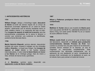 NUEVOS MATERIALES Y SISTEMAS PARA LA EJECUCIÓN EL TITANIO
JOSÉ ANTONIO RODRÍGUEZ LOSADA 8
1. ANTECEDENTES HISTÓRICOS
1791
William Gregor, clérigo y minerólogo inglés, descubrió
el titanio al fundir las arenas negras de un arroyo de
Manaccan (Cornwall, Inglaterra) en un crisol en medio
alcalino, observando que la escoria resultante tenía un
brillo metálico interior y no respondía del todo al imán.
Fue incapaz de separar el metal de la escoria, pero las
extraordinarias propiedades de la arena lo llevaron a
concluir que contenían una sustancia no identificada,
posteriormente llamada titanio.
1795
Martin Heinrich Klaproth, químico alemán, descubridor
también del uranio, empezó a trabajar con los minerales
rutilo e ilmenita y, al igual que Gregor, fue incapaz de
separar el metal debido a los fuertes enlaces
intermoleculares. A este metal lo llamó titanio en honor
a los titanes de la mitología griega, hijos de Urano y
Gea, símbolo de fuerza bruta y grandeza.
1825
J. J. Berzelius, químico suizo, desarrolló una
separación cruda de titanio metálico.
1887
Nilson y Petterson produjeron titanio metálico muy
contaminado.
1910
Matthew A. Hunter obtuvo una muestra de titanio puro
(con una pureza del 99,90 %), calentando tetracloruro de
titanio (TiCl4) con sodio (entre 700-800 ºC) en un reactor
de acero (Método Hunter).
1946
William Justin Kroll, el primero en usar el titanio fuera
del laboratorio, desarrolló un método para producirlo
comercialmente, llamado Proceso de Kroll. Aun
cuando su proceso fue una gran mejora en la extracción,
quedaba cloruro residual en la esponja, ya que el
magnesio no reaccionaba completamente. Esta
contaminación fue eliminada exitosamente con la
aplicación de una destilación al vacío. Actualmente el
proceso Kroll, combinado con la destilación al vacío, es
el método típico para extraer el metal del mineral.
 