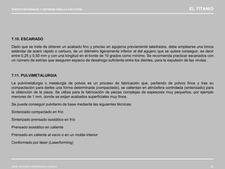 NUEVOS MATERIALES Y SISTEMAS PARA LA EJECUCIÓN EL TITANIO
JOSÉ ANTONIO RODRÍGUEZ LOSADA 80
7.10. ESCARIADO
Dado que se trata de obtener un acabado fino y preciso en agujeros previamente taladrados, debe emplearse una broca
estándar de acero rápido o carburo, de un diámetro ligeramente inferior al del agujero que se quiere conseguir, es decir
entre 0,25 y 0,50 mm y con una longitud en el borde de 10 grados como mínimo. Se recomienda practicar escariados con
un número de estrías que aseguren espacio de desahogo suficiente entre los dientes, para la expulsión de las virutas.
7.11. PULVIMETALURGIA
La pulvimetalurgia o metalurgia de polvos es un proceso de fabricación que, partiendo de polvos finos y tras su
compactación para darles una forma determinada (compactado), se calientan en atmósfera controlada (sinterizado) para
la obtención de la pieza. Se utiliza para la fabricación de piezas complejas de espesores muy pequeños, por ejemplo
menores de 1 mm, donde se exijan acabados superficiales muy finos.
Se puede conseguir pulvitanio de base mediante las siguientes técnicas:
Sinterizado compactado en frío
Sinterizado prensado isostático en frío
Prensado isostático en caliente
Prensado en caliente al vacío o en un molde interior
Conformado por láser (Laserforming)
 
