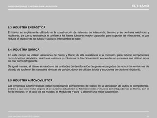 NUEVOS MATERIALES Y SISTEMAS PARA LA EJECUCIÓN EL TITANIO
JOSÉ ANTONIO RODRÍGUEZ LOSADA 83
8.3. INDUSTRIA ENERGÉTICA
El titanio es ampliamente utilizado en la construcción de sistemas de intercambio térmico y en centrales eléctricas y
nucleares, ya que su resistencia le confiere a los haces tubulares mayor capacidad para soportar las vibraciones, lo que
reduce el espesor de los tubos y facilita el intercambio de calor.
8.4. INDUSTRIA QUÍMICA
En este campo se utilizan aleaciones de hierro y titanio de alta resistencia a la corrosión, para fabricar componentes
como bombas, depósitos, reactores químicos y columnas de fraccionamiento empleadas en procesos que utilizan agua
de mar como refrigerante.
De igual manera, el titanio es usado en las unidades de desulfuración de gases encargadas de reducir las emisiones de
dióxido de azufre en las centrales térmicas de carbón, donde se utilizan ácidos y soluciones de clorito e hipoclorito.
8.5. INDUSTRIA AUTOMOVILÍSTICA
Las empresas automovilísticas están incorporando componentes de titanio en la fabricación de autos de competencia,
debido a que este metal aligera el peso. En la actualidad, se fabrican bielas y muelles (amortiguadores) de titanio, con el
fin de mejorar, en el caso de los muelles, el Módulo de Young y obtener una mejor suspensión.
 