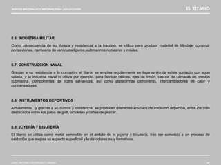 NUEVOS MATERIALES Y SISTEMAS PARA LA EJECUCIÓN EL TITANIO
JOSÉ ANTONIO RODRÍGUEZ LOSADA 84
8.6. INDUSTRIA MILITAR
Como consecuencia de su dureza y resistencia a la tracción, se utiliza para producir material de blindaje, construir
portaaviones, carrocería de vehículos ligeros, submarinos nucleares y misiles.
8.7. CONSTRUCCIÓN NAVAL
Gracias a su resistencia a la corrosión, el titanio se emplea regularmente en lugares donde existe contacto con agua
salada, y la industria naval lo utiliza por ejemplo, para fabricar hélices, ejes de timón, cascos de cámaras de presión
submarina, componentes de botes salvavidas, así como plataformas petrolíferas, intercambiadores de calor y
condensadores.
8.8. INSTRUMENTOS DEPORTIVOS
Actualmente, y gracias a su dureza y resistencia, se producen diferentes artículos de consumo deportivo, entre los más
destacados están los palos de golf, bicicletas y cañas de pescar.
8.9. JOYERÍA Y BISUTERÍA
El titanio se utiliza como metal seminoble en el ámbito de la joyería y bisutería, tras ser sometido a un proceso de
oxidación que mejora su aspecto superficial y le da colores muy llamativos.
 