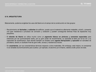 NUEVOS MATERIALES Y SISTEMAS PARA LA EJECUCIÓN EL TITANIO
JOSÉ ANTONIO RODRÍGUEZ LOSADA 85
8.10. ARQUITECTURA
Básicamente, podemos englobar los usos del titanio en el campo de la construcción en tres grupos:
- Recubrimiento de fachadas y cubiertas de edificios, puesto que el material es altamente maleable y dúctil, y presenta
una gran resistencia a procesos de corrosión y oxidación y pueden conseguirse láminas finas de espesores muy
pequeños.
- El dióxido de titanio se utiliza mucho como un pigmento blanco en pinturas y cementos especiales para
exteriores por ser químicamente inerte, por su gran poder de recubrimiento, su opacidad al daño por la luz UV y su
capacidad de autolimpieza. Este dióxido también se emplea como agente blanqueador y opacador en esmaltes de
porcelana, dando un acabado final de gran brillo, dureza y resistencia al ácido.
- En carpinterías, por sus características térmicas respecto a otros materiales. Sin embargo, esta mejora, no compensa
ni es rentable económicamente para sustituir, por ejemplo, el aluminio por el titanio, debido al alto precio de éste.
 