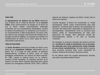 NUEVOS MATERIALES Y SISTEMAS PARA LA EJECUCIÓN EL TITANIO
JOSÉ ANTONIO RODRÍGUEZ LOSADA 9
1940-1950
El departamento de defensa de los EEUU determinó
que el titanio era el “metal de elección” de la aviación
militar. Este reconocimiento se basaba en el hecho de
que el titanio estaba comercialmente disponible
combinado con sus características metalúrgicas, incluida
la relación tenacidad-peso, la resistencia a la corrosión y
su comportamiento a altas temperaturas. El primer avión
con titanio como principal componente del fuselaje fue el
Douglas Aircraft X3 Stilletto, su propósito era estudiar las
características de diseño de un avión capaz de volar a
velocidades supersónicas.
1950-ACTUALIDAD
La Unión Soviética promovió el empleo de titanio como
parte de sus programas militares relacionados con la
guerra fría. A lo largo de este período, el gobierno
estadounidense consideró el titanio como un metal
estratégico manteniendo una reserva de titanio esponja.
En 1995, cuando la reserva estuvo en su máximo,
contenía 33.400 toneladas. El propósito primario de la
reserva era tener titanio esponja disponible para usarse
durante una emergencia nacional. Entre 1997 y 2005 la
Agencia de Defensa Logística de EEUU vendió toda la
reserva de esponja.
Durante décadas, el titanio fue considerado un “metal
aeroespacial” siendo usado exclusivamente para esta
aplicación. Conforme pasó el tiempo, las propiedades de
corrosión del metal fueron exploradas en aplicaciones no
aeroespaciales, especialmente como un producto para
tubería usada en intercambiadores de calor para
generación de energía. Esta aplicación resultó ser
extremadamente exitosa y se creó el mercado
“industrial”.
Sin embargo, la evolución industrial del metal no terminó
ahí. Conforme el metal se familiarizó con el mercado,
fue diseñado para otras aplicaciones, todas basadas
en sus únicas características. Se desarrollaron equipos
para procesos químicos tales como recipientes de
presión, sistemas de bombeo y ósmosis inversa.
En los últimos años han surgido aplicaciones diversas
que serán expuestas posteriormente.
 