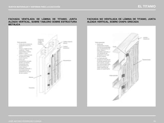NUEVOS MATERIALES Y SISTEMAS PARA LA EJECUCIÓN EL TITANIO
JOSÉ ANTONIO RODRÍGUEZ LOSADA 93
FACHADA VENTILADA DE LÁMINA DE TITANIO, JUNTA
ALZADA VERTICAL, SOBRE TABLERO SOBRE ESTRUCTURA
METÁLICA
FACHADA NO VENTILADA DE LÁMINA DE TITANIO, JUNTA
ALZADA VERTICAL, SOBRE CHAPA GRECADA
 