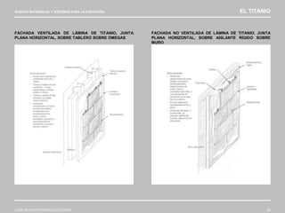 NUEVOS MATERIALES Y SISTEMAS PARA LA EJECUCIÓN EL TITANIO
JOSÉ ANTONIO RODRÍGUEZ LOSADA 94
FACHADA VENTILADA DE LÁMINA DE TITANIO, JUNTA
PLANA HORIZONTAL, SOBRE TABLERO SOBRE OMEGAS
FACHADA NO VENTILADA DE LÁMINA DE TITANIO, JUNTA
PLANA HORIZONTAL, SOBRE AISLANTE RÍGIDO SOBRE
MURO
 