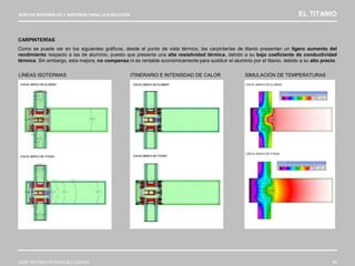 NUEVOS MATERIALES Y SISTEMAS PARA LA EJECUCIÓN EL TITANIO
JOSÉ ANTONIO RODRÍGUEZ LOSADA 96
CARPINTERÍAS
Como se puede ver en los siguientes gráficos, desde el punto de vista térmico, las carpinterías de titanio presentan un ligero aumento del
rendimiento respecto a las de aluminio, puesto que presenta una alta resistividad térmica, debido a su bajo coeficiente de conductividad
térmica. Sin embargo, esta mejora, no compensa ni es rentable económicamente para sustituir el aluminio por el titanio, debido a su alto precio.
LÍNEAS ISOTERMAS ITINERARIO E INTENSIDAD DE CALOR SIMULACIÓN DE TEMPERATURAS
 