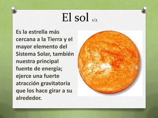 El sol   1/2

Es la estrella más
cercana a la Tierra y el
mayor elemento del
Sistema Solar, también
nuestra principal
fuente de energía;
ejerce una fuerte
atracción gravitatoria
que los hace girar a su
alrededor.
 