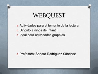 WEBQUEST
O Actividades para el fomento de la lectura
O Dirigido a niños de Infantil
O Ideal para actividades grupales

O Profesora: Sandra Rodríguez Sánchez

 