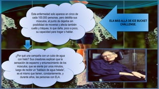Esta enfermedad solo aparece en cinco de 
cada 100.000 personas, pero debilita sus 
músculos, al punto de dejarlos sin 
posibilidad de moverse y afecta también 
cuello y tráquea, lo que daña, poco a poco, 
su capacidad para tragar o hablar. 
¿Por qué una campaña con un cubo de agua 
con hielo? Sus creadores explican que la 
sensación de espasmo y entumecimiento de los 
músculos, que se siente por unos minutos, 
luego de recibir un “baldazo de agua helada”, 
es el mismo que tienen, constantemente, y 
durante años, las personas con ELA. 
ELA MÁS ALLÁ DE ICE BUCKET 
CHALLENGE. 
 