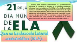 La esclerosis lateral amiotrófica (abreviadamente, ELA, y también llamada 
enfermedad de Lou Gehrig por el jugador de los Yankees de Nueva York 
retirado por esta enfermedad en el año 1939 y, en Francia, Enfermedad de 
Charcot) es una enfermedad degenerativa de tipo neuromuscular. Se origina 
cuando unas células del sistema nervioso llamadas motoneuronas disminuyen 
gradualmente su funcionamiento y mueren, provocando una parálisis muscular 
progresiva de pronóstico mortal: en sus etapas avanzadas los pacientes 
sufren una parálisis total que se acompaña de una exaltación de los reflejos 
tendinosos (resultado de la pérdida de los controles musculares inhibitorios). 
 