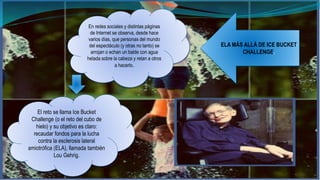 En redes sociales y distintas páginas 
de Internet se observa, desde hace 
varios días, que personas del mundo 
del espectáculo (y otras no tanto) se 
arrojan o echan un balde con agua 
helada sobre la cabeza y retan a otros 
a hacerlo. 
El reto se llama Ice Bucket 
Challenge (o el reto del cubo de 
hielo) y su objetivo es claro: 
recaudar fondos para la lucha 
contra la esclerosis lateral 
amiotrófica (ELA), llamada también 
Lou Gehrig. 
ELA MÁS ALLÁ DE ICE BUCKET 
CHALLENGE. 
 